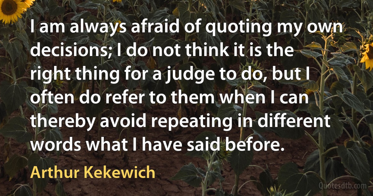 I am always afraid of quoting my own decisions; I do not think it is the right thing for a judge to do, but I often do refer to them when I can thereby avoid repeating in different words what I have said before. (Arthur Kekewich)