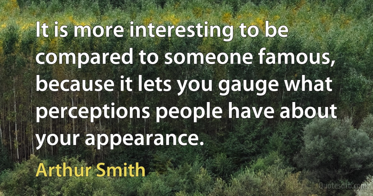 It is more interesting to be compared to someone famous, because it lets you gauge what perceptions people have about your appearance. (Arthur Smith)