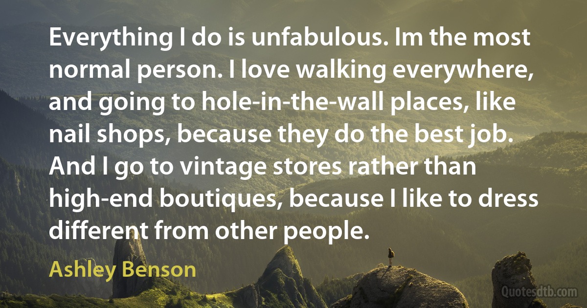 Everything I do is unfabulous. Im the most normal person. I love walking everywhere, and going to hole-in-the-wall places, like nail shops, because they do the best job. And I go to vintage stores rather than high-end boutiques, because I like to dress different from other people. (Ashley Benson)