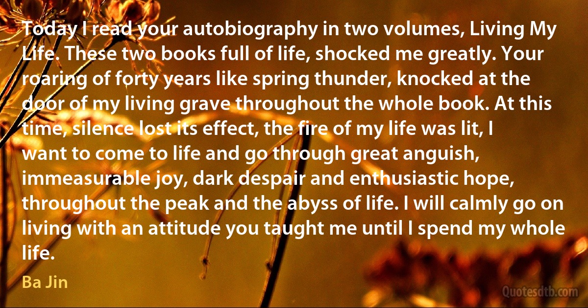 Today I read your autobiography in two volumes, Living My Life. These two books full of life, shocked me greatly. Your roaring of forty years like spring thunder, knocked at the door of my living grave throughout the whole book. At this time, silence lost its effect, the fire of my life was lit, I want to come to life and go through great anguish, immeasurable joy, dark despair and enthusiastic hope, throughout the peak and the abyss of life. I will calmly go on living with an attitude you taught me until I spend my whole life. (Ba Jin)