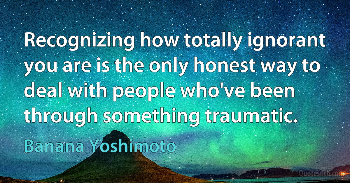 Recognizing how totally ignorant you are is the only honest way to deal with people who've been through something traumatic. (Banana Yoshimoto)