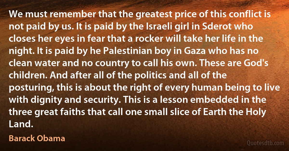 We must remember that the greatest price of this conflict is not paid by us. It is paid by the Israeli girl in Sderot who closes her eyes in fear that a rocker will take her life in the night. It is paid by he Palestinian boy in Gaza who has no clean water and no country to call his own. These are God's children. And after all of the politics and all of the posturing, this is about the right of every human being to live with dignity and security. This is a lesson embedded in the three great faiths that call one small slice of Earth the Holy Land. (Barack Obama)