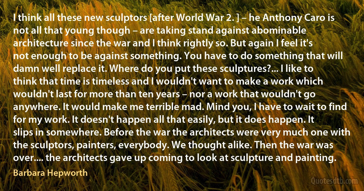 I think all these new sculptors [after World War 2. ] – he Anthony Caro is not all that young though – are taking stand against abominable architecture since the war and I think rightly so. But again I feel it's not enough to be against something. You have to do something that will damn well replace it. Where do you put these sculptures?... I like to think that time is timeless and I wouldn't want to make a work which wouldn't last for more than ten years – nor a work that wouldn't go anywhere. It would make me terrible mad. Mind you, I have to wait to find for my work. It doesn't happen all that easily, but it does happen. It slips in somewhere. Before the war the architects were very much one with the sculptors, painters, everybody. We thought alike. Then the war was over.... the architects gave up coming to look at sculpture and painting. (Barbara Hepworth)