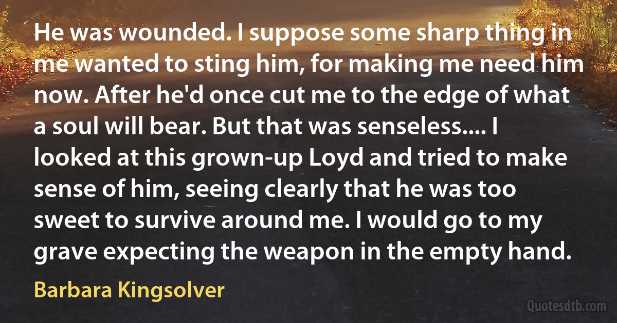 He was wounded. I suppose some sharp thing in me wanted to sting him, for making me need him now. After he'd once cut me to the edge of what a soul will bear. But that was senseless.... I looked at this grown-up Loyd and tried to make sense of him, seeing clearly that he was too sweet to survive around me. I would go to my grave expecting the weapon in the empty hand. (Barbara Kingsolver)