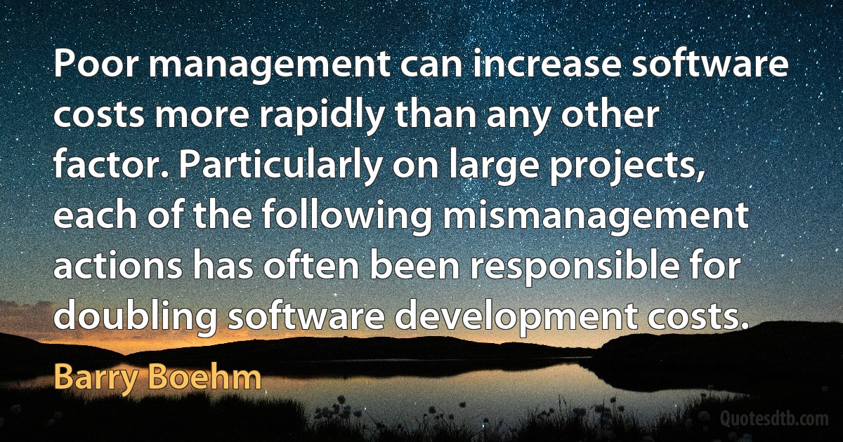 Poor management can increase software costs more rapidly than any other factor. Particularly on large projects, each of the following mismanagement actions has often been responsible for doubling software development costs. (Barry Boehm)