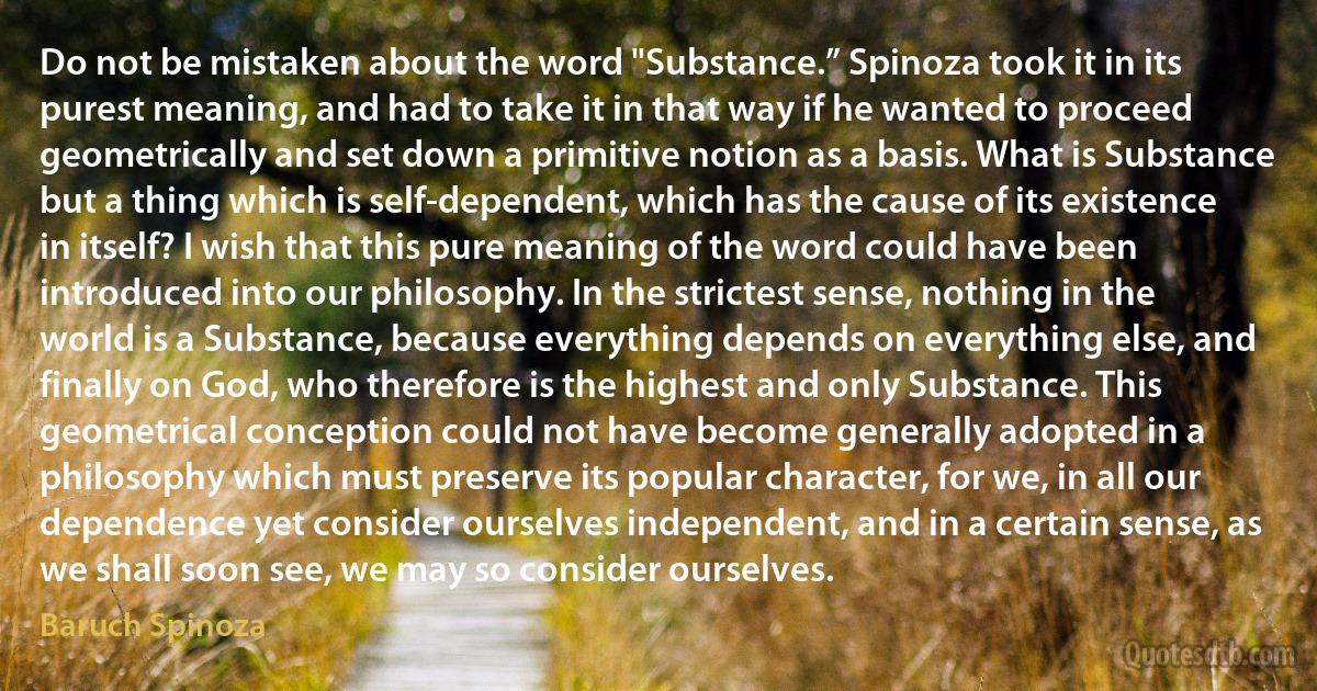 Do not be mistaken about the word "Substance.” Spinoza took it in its purest meaning, and had to take it in that way if he wanted to proceed geometrically and set down a primitive notion as a basis. What is Substance but a thing which is self-dependent, which has the cause of its existence in itself? I wish that this pure meaning of the word could have been introduced into our philosophy. In the strictest sense, nothing in the world is a Substance, because everything depends on everything else, and finally on God, who therefore is the highest and only Substance. This geometrical conception could not have become generally adopted in a philosophy which must preserve its popular character, for we, in all our dependence yet consider ourselves independent, and in a certain sense, as we shall soon see, we may so consider ourselves. (Baruch Spinoza)