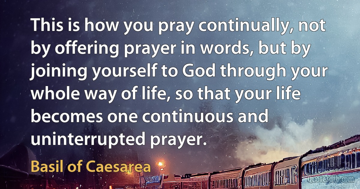 This is how you pray continually, not by offering prayer in words, but by joining yourself to God through your whole way of life, so that your life becomes one continuous and uninterrupted prayer. (Basil of Caesarea)