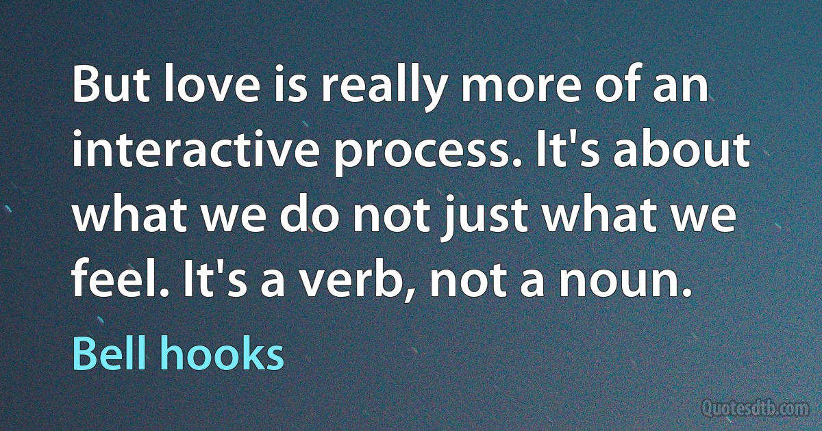 But love is really more of an interactive process. It's about what we do not just what we feel. It's a verb, not a noun. (Bell hooks)