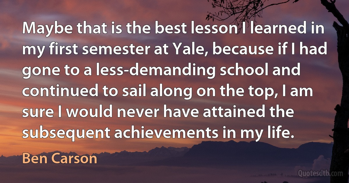 Maybe that is the best lesson I learned in my first semester at Yale, because if I had gone to a less-demanding school and continued to sail along on the top, I am sure I would never have attained the subsequent achievements in my life. (Ben Carson)