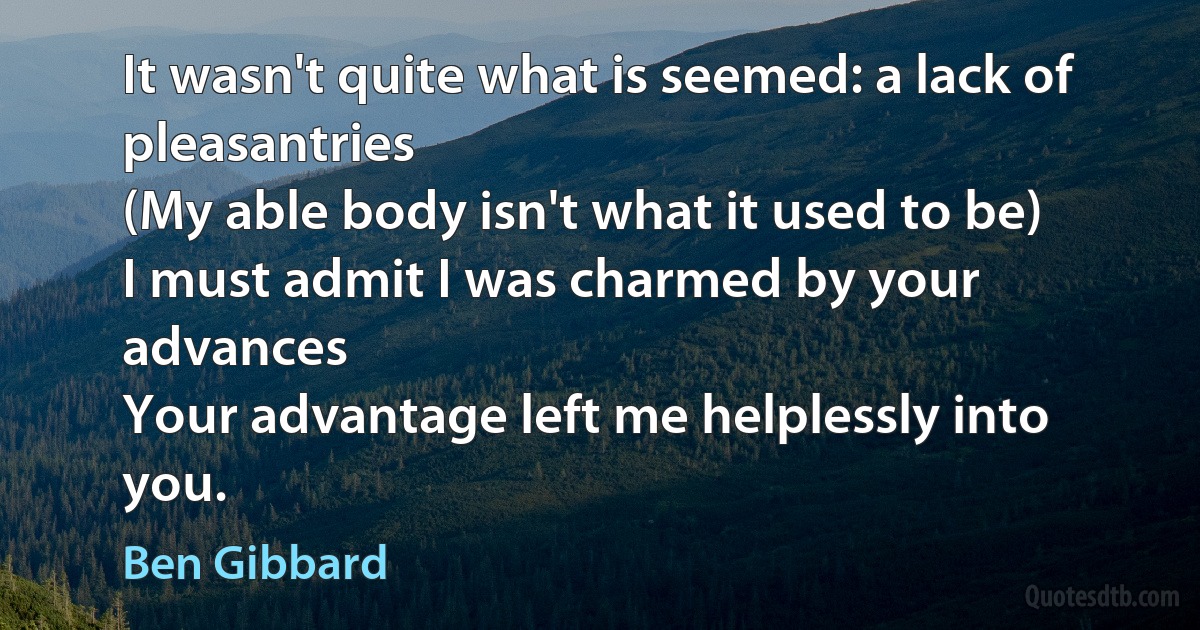 It wasn't quite what is seemed: a lack of pleasantries
(My able body isn't what it used to be)
I must admit I was charmed by your advances
Your advantage left me helplessly into you. (Ben Gibbard)