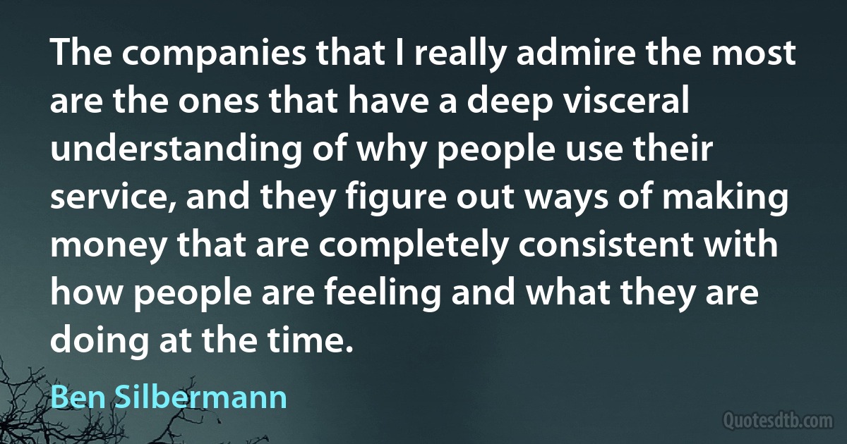 The companies that I really admire the most are the ones that have a deep visceral understanding of why people use their service, and they figure out ways of making money that are completely consistent with how people are feeling and what they are doing at the time. (Ben Silbermann)