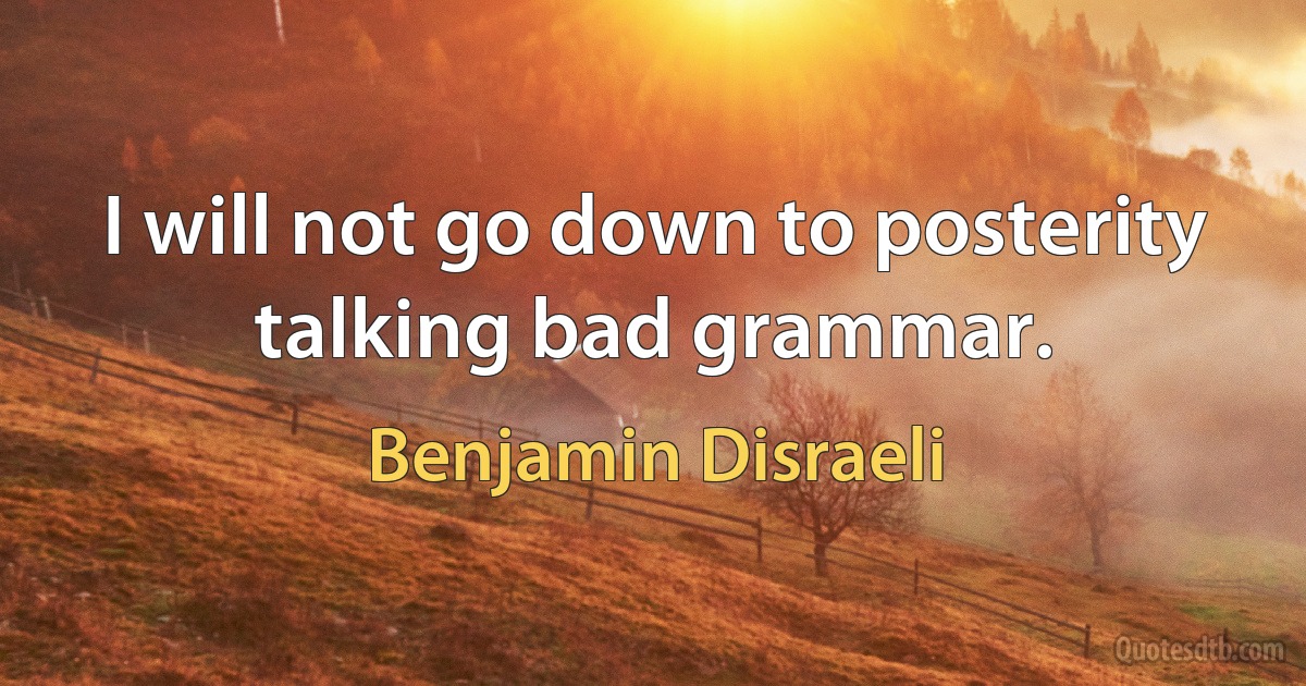 I will not go down to posterity talking bad grammar. (Benjamin Disraeli)