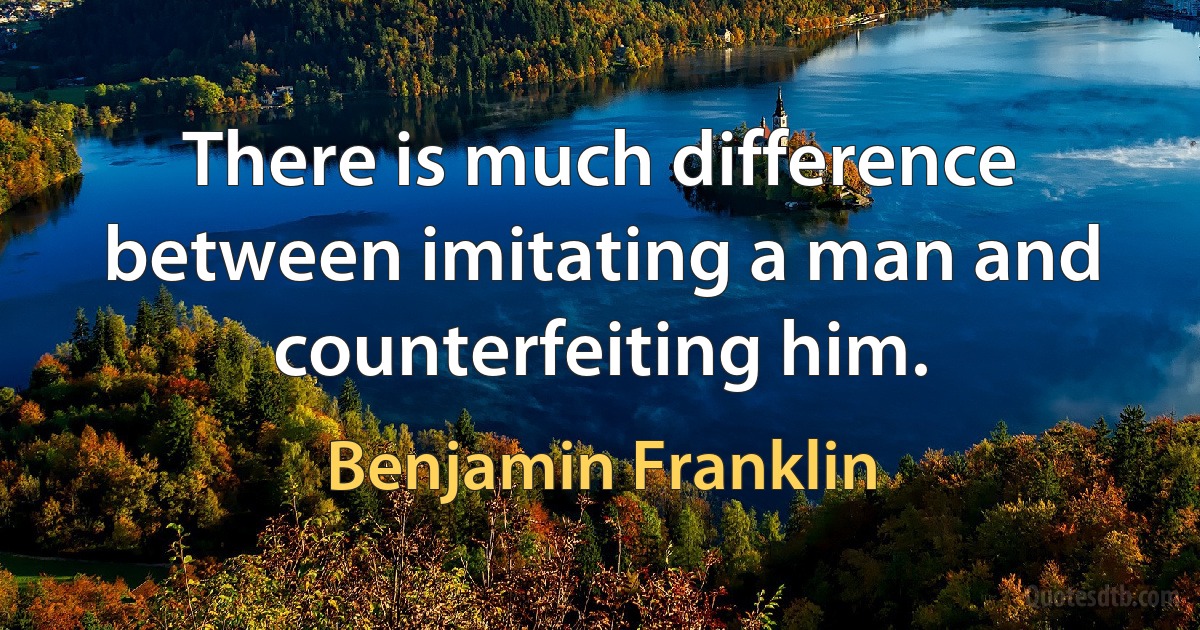 There is much difference between imitating a man and counterfeiting him. (Benjamin Franklin)