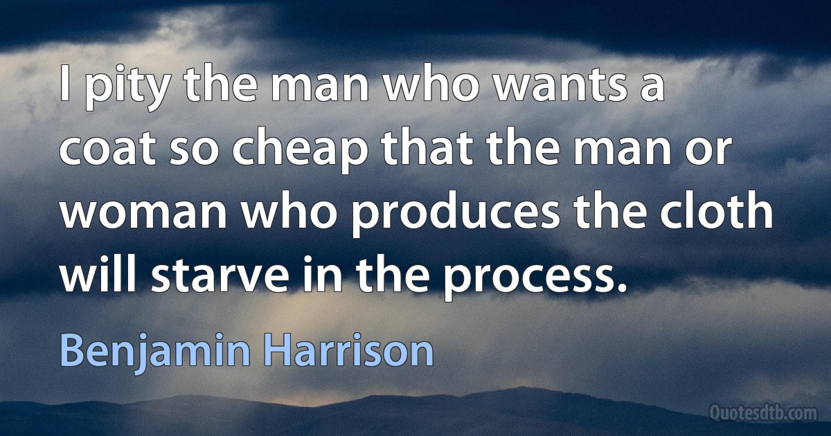 I pity the man who wants a coat so cheap that the man or woman who produces the cloth will starve in the process. (Benjamin Harrison)