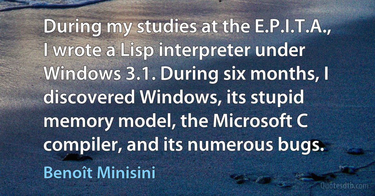 During my studies at the E.P.I.T.A., I wrote a Lisp interpreter under Windows 3.1. During six months, I discovered Windows, its stupid memory model, the Microsoft C compiler, and its numerous bugs. (Benoît Minisini)