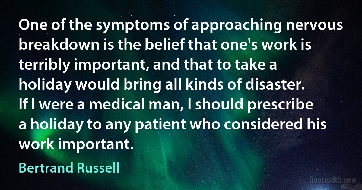 One of the symptoms of approaching nervous breakdown is the belief that one's work is terribly important, and that to take a holiday would bring all kinds of disaster. If I were a medical man, I should prescribe a holiday to any patient who considered his work important. (Bertrand Russell)