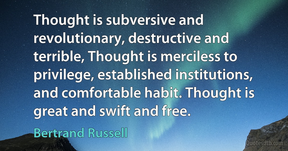 Thought is subversive and revolutionary, destructive and terrible, Thought is merciless to privilege, established institutions, and comfortable habit. Thought is great and swift and free. (Bertrand Russell)