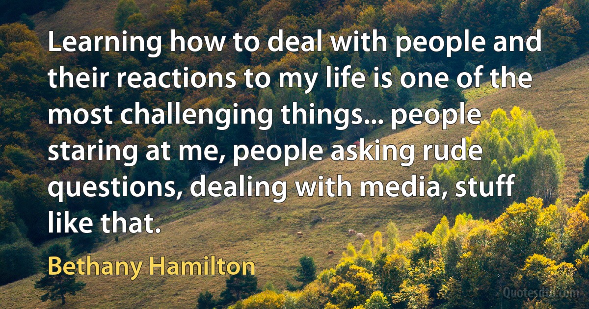 Learning how to deal with people and their reactions to my life is one of the most challenging things... people staring at me, people asking rude questions, dealing with media, stuff like that. (Bethany Hamilton)