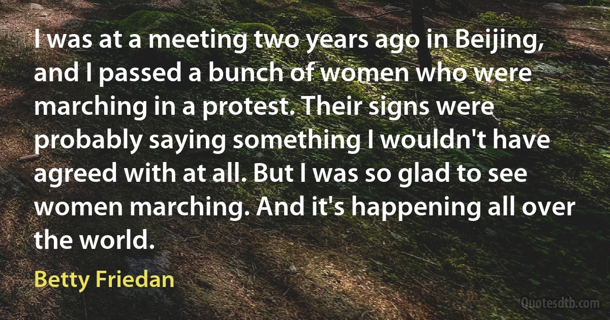 I was at a meeting two years ago in Beijing, and I passed a bunch of women who were marching in a protest. Their signs were probably saying something I wouldn't have agreed with at all. But I was so glad to see women marching. And it's happening all over the world. (Betty Friedan)