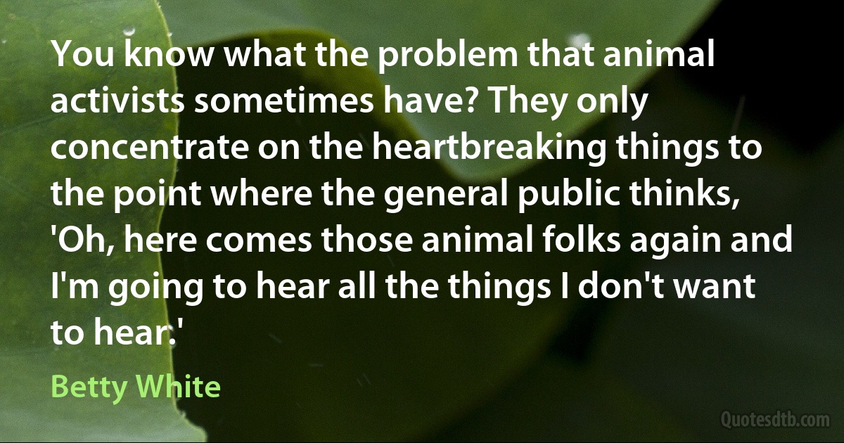 You know what the problem that animal activists sometimes have? They only concentrate on the heartbreaking things to the point where the general public thinks, 'Oh, here comes those animal folks again and I'm going to hear all the things I don't want to hear.' (Betty White)