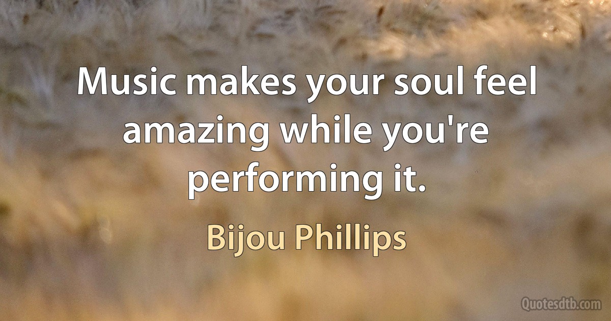 Music makes your soul feel amazing while you're performing it. (Bijou Phillips)