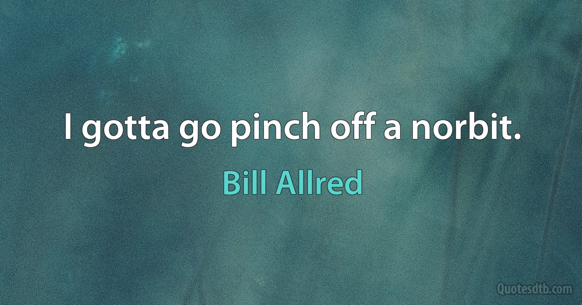 I gotta go pinch off a norbit. (Bill Allred)