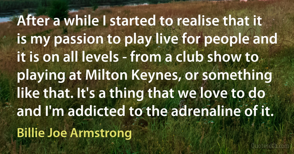 After a while I started to realise that it is my passion to play live for people and it is on all levels - from a club show to playing at Milton Keynes, or something like that. It's a thing that we love to do and I'm addicted to the adrenaline of it. (Billie Joe Armstrong)