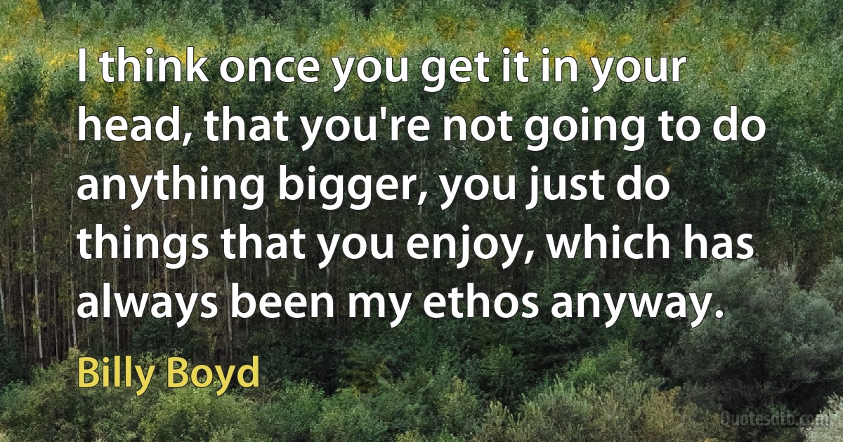 I think once you get it in your head, that you're not going to do anything bigger, you just do things that you enjoy, which has always been my ethos anyway. (Billy Boyd)