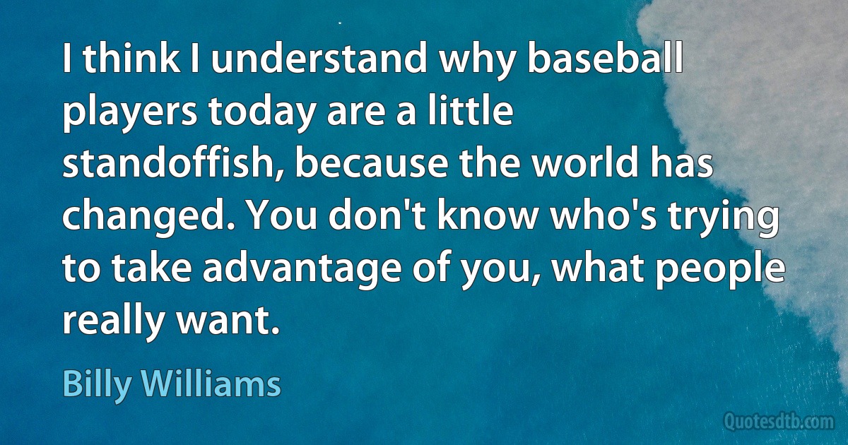 I think I understand why baseball players today are a little standoffish, because the world has changed. You don't know who's trying to take advantage of you, what people really want. (Billy Williams)