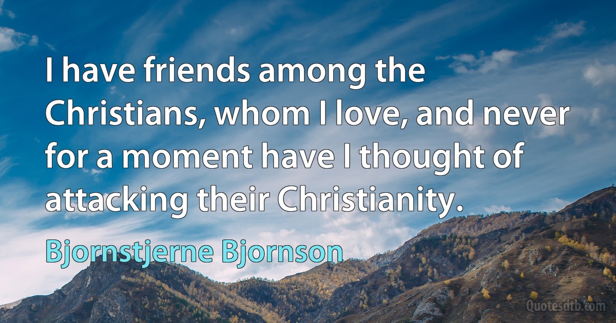 I have friends among the Christians, whom I love, and never for a moment have I thought of attacking their Christianity. (Bjornstjerne Bjornson)