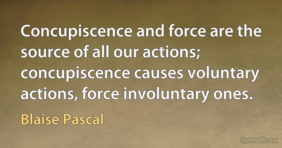 Concupiscence and force are the source of all our actions; concupiscence causes voluntary actions, force involuntary ones. (Blaise Pascal)