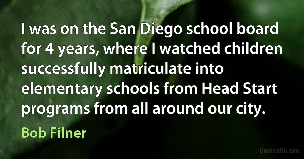 I was on the San Diego school board for 4 years, where I watched children successfully matriculate into elementary schools from Head Start programs from all around our city. (Bob Filner)