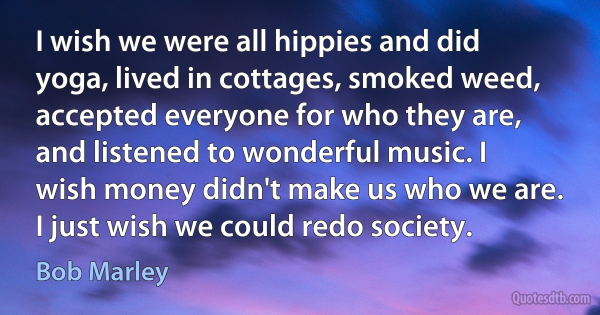 I wish we were all hippies and did yoga, lived in cottages, smoked weed, accepted everyone for who they are, and listened to wonderful music. I wish money didn't make us who we are. I just wish we could redo society. (Bob Marley)