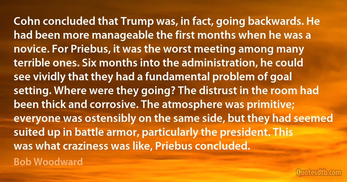 Cohn concluded that Trump was, in fact, going backwards. He had been more manageable the first months when he was a novice. For Priebus, it was the worst meeting among many terrible ones. Six months into the administration, he could see vividly that they had a fundamental problem of goal setting. Where were they going? The distrust in the room had been thick and corrosive. The atmosphere was primitive; everyone was ostensibly on the same side, but they had seemed suited up in battle armor, particularly the president. This was what craziness was like, Priebus concluded. (Bob Woodward)