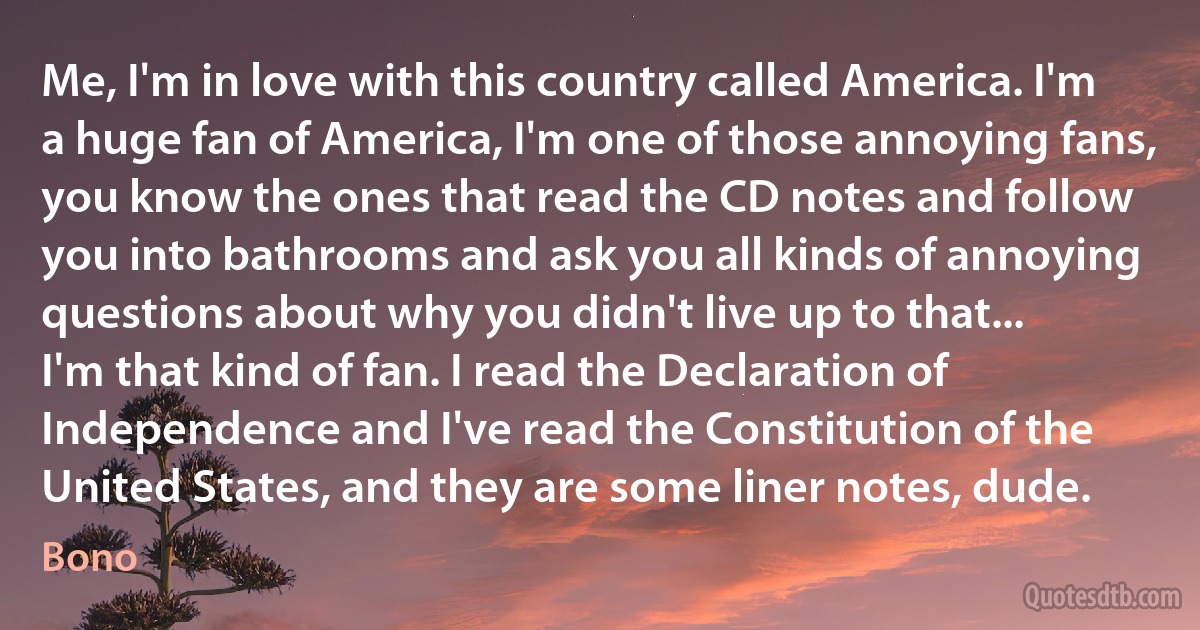 Me, I'm in love with this country called America. I'm a huge fan of America, I'm one of those annoying fans, you know the ones that read the CD notes and follow you into bathrooms and ask you all kinds of annoying questions about why you didn't live up to that...
I'm that kind of fan. I read the Declaration of Independence and I've read the Constitution of the United States, and they are some liner notes, dude. (Bono)