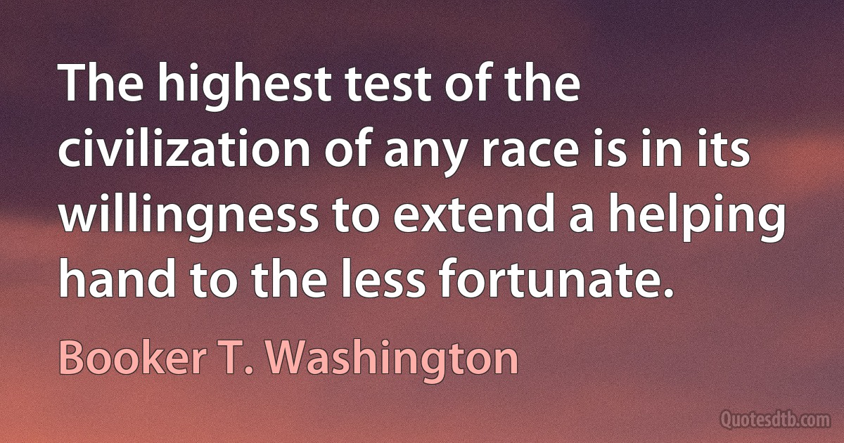 The highest test of the civilization of any race is in its willingness to extend a helping hand to the less fortunate. (Booker T. Washington)