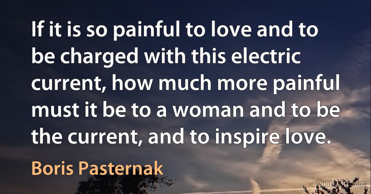 If it is so painful to love and to be charged with this electric current, how much more painful must it be to a woman and to be the current, and to inspire love. (Boris Pasternak)