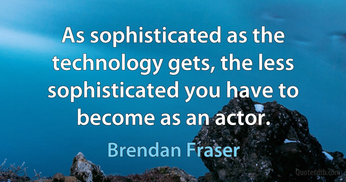 As sophisticated as the technology gets, the less sophisticated you have to become as an actor. (Brendan Fraser)