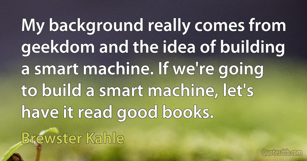 My background really comes from geekdom and the idea of building a smart machine. If we're going to build a smart machine, let's have it read good books. (Brewster Kahle)