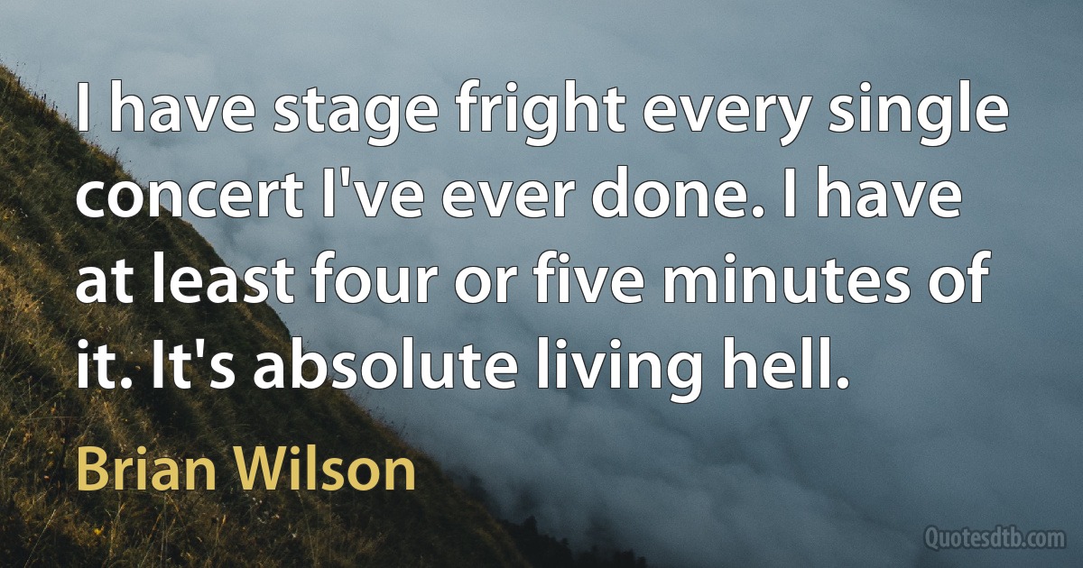 I have stage fright every single concert I've ever done. I have at least four or five minutes of it. It's absolute living hell. (Brian Wilson)