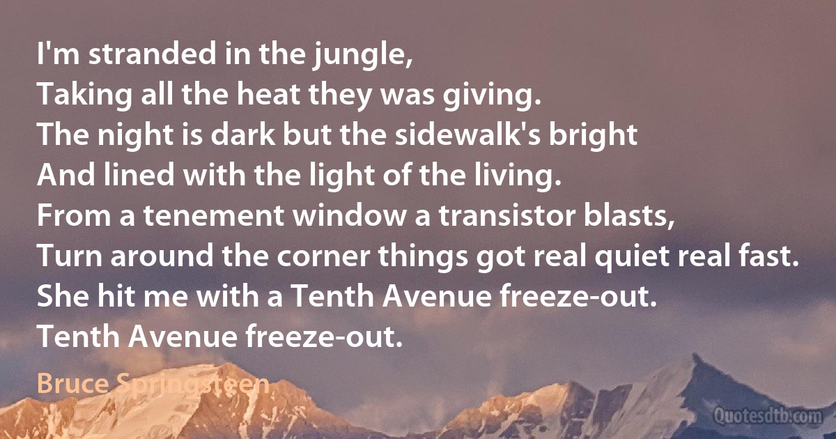 I'm stranded in the jungle,
Taking all the heat they was giving.
The night is dark but the sidewalk's bright
And lined with the light of the living.
From a tenement window a transistor blasts,
Turn around the corner things got real quiet real fast.
She hit me with a Tenth Avenue freeze-out.
Tenth Avenue freeze-out. (Bruce Springsteen)