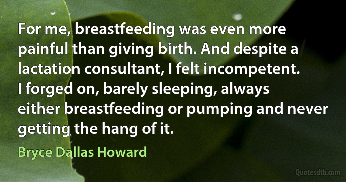 For me, breastfeeding was even more painful than giving birth. And despite a lactation consultant, I felt incompetent. I forged on, barely sleeping, always either breastfeeding or pumping and never getting the hang of it. (Bryce Dallas Howard)