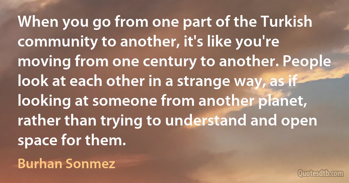 When you go from one part of the Turkish community to another, it's like you're moving from one century to another. People look at each other in a strange way, as if looking at someone from another planet, rather than trying to understand and open space for them. (Burhan Sonmez)