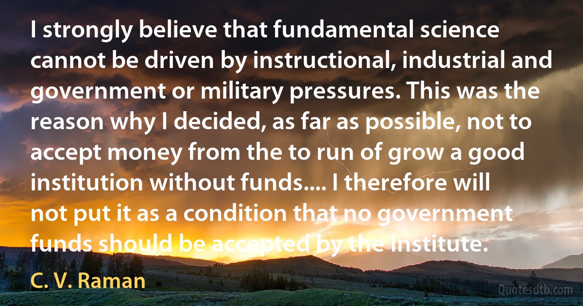 I strongly believe that fundamental science cannot be driven by instructional, industrial and government or military pressures. This was the reason why I decided, as far as possible, not to accept money from the to run of grow a good institution without funds.... I therefore will not put it as a condition that no government funds should be accepted by the Institute. (C. V. Raman)