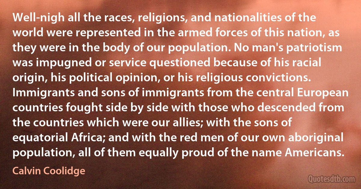 Well-nigh all the races, religions, and nationalities of the world were represented in the armed forces of this nation, as they were in the body of our population. No man's patriotism was impugned or service questioned because of his racial origin, his political opinion, or his religious convictions. Immigrants and sons of immigrants from the central European countries fought side by side with those who descended from the countries which were our allies; with the sons of equatorial Africa; and with the red men of our own aboriginal population, all of them equally proud of the name Americans. (Calvin Coolidge)