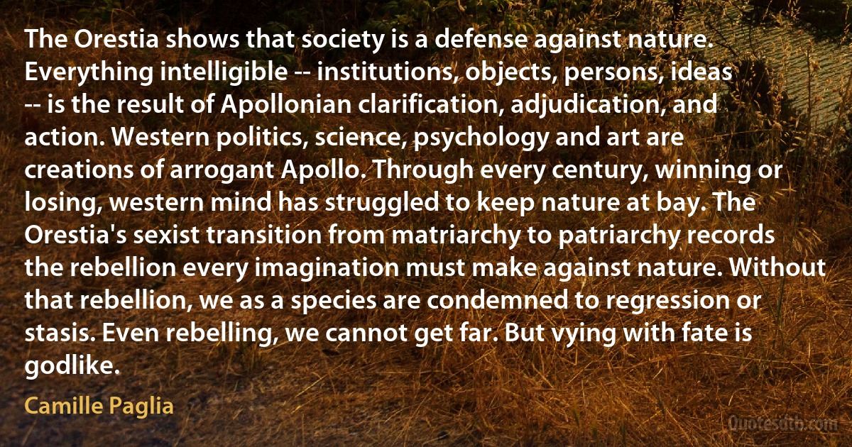 The Orestia shows that society is a defense against nature. Everything intelligible -- institutions, objects, persons, ideas -- is the result of Apollonian clarification, adjudication, and action. Western politics, science, psychology and art are creations of arrogant Apollo. Through every century, winning or losing, western mind has struggled to keep nature at bay. The Orestia's sexist transition from matriarchy to patriarchy records the rebellion every imagination must make against nature. Without that rebellion, we as a species are condemned to regression or stasis. Even rebelling, we cannot get far. But vying with fate is godlike. (Camille Paglia)