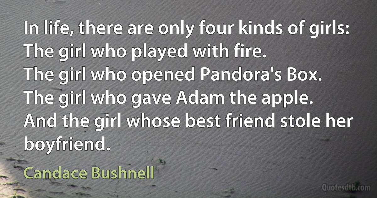 In life, there are only four kinds of girls:
The girl who played with fire.
The girl who opened Pandora's Box.
The girl who gave Adam the apple.
And the girl whose best friend stole her boyfriend. (Candace Bushnell)