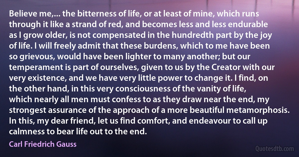 Believe me,... the bitterness of life, or at least of mine, which runs through it like a strand of red, and becomes less and less endurable as I grow older, is not compensated in the hundredth part by the joy of life. I will freely admit that these burdens, which to me have been so grievous, would have been lighter to many another; but our temperament is part of ourselves, given to us by the Creator with our very existence, and we have very little power to change it. I find, on the other hand, in this very consciousness of the vanity of life, which nearly all men must confess to as they draw near the end, my strongest assurance of the approach of a more beautiful metamorphosis. In this, my dear friend, let us find comfort, and endeavour to call up calmness to bear life out to the end. (Carl Friedrich Gauss)