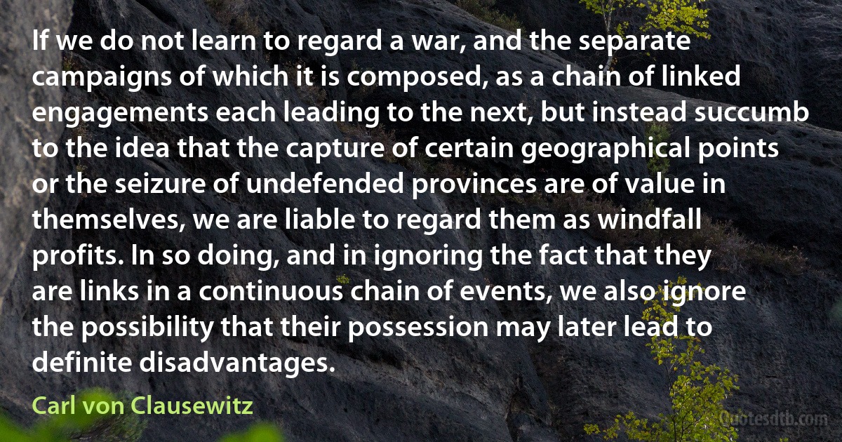 If we do not learn to regard a war, and the separate campaigns of which it is composed, as a chain of linked engagements each leading to the next, but instead succumb to the idea that the capture of certain geographical points or the seizure of undefended provinces are of value in themselves, we are liable to regard them as windfall profits. In so doing, and in ignoring the fact that they are links in a continuous chain of events, we also ignore the possibility that their possession may later lead to definite disadvantages. (Carl von Clausewitz)