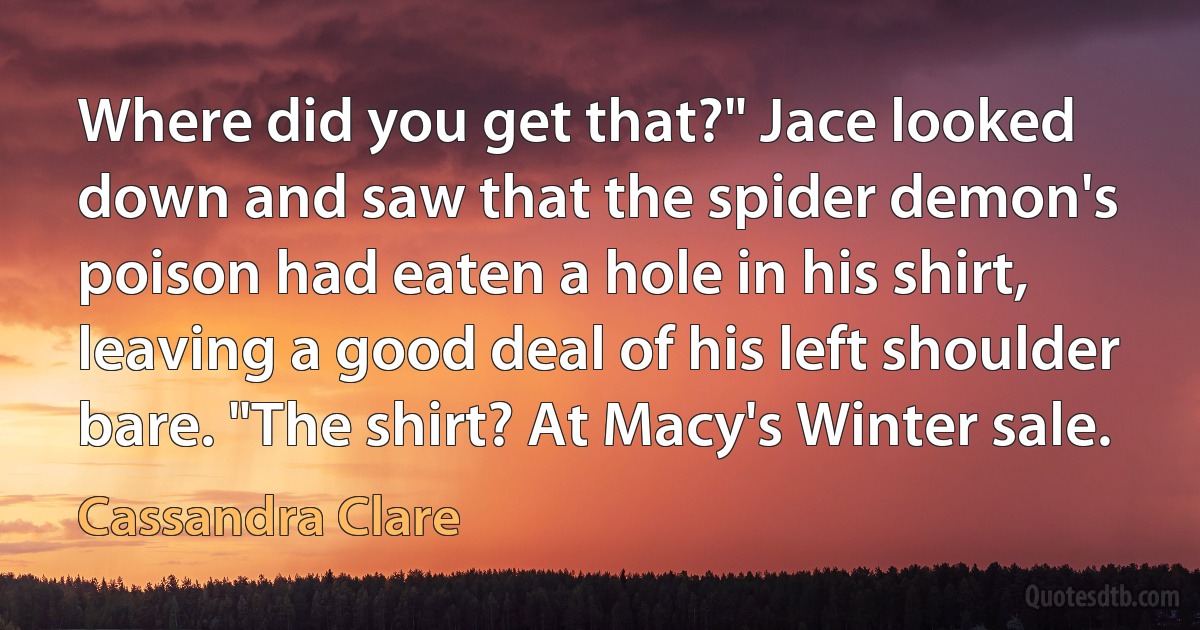 Where did you get that?" Jace looked down and saw that the spider demon's poison had eaten a hole in his shirt, leaving a good deal of his left shoulder bare. "The shirt? At Macy's Winter sale. (Cassandra Clare)